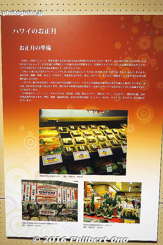 Oshogatsu Panel 2 - New Year's Preparations
For the Japanese and nikkei in Hawai’i, buying food and other things for New Year's is an important custom. To have everyone go out and buy the same things in preparation for New Year's reinforces their Japanese identity. Let's see what they sell for New Year's in Hawai’i.

At Nijiya Market, a popular Japanese supermarket in Honolulu, they sell New Year's merchandise like rice for making mochi, sake, soba noodles, soba broth, kinako, anko, kirimochhi, otoshidama envelopes, round mochi (kagami mochi), chopsticks, naruto, kamaboko, and date-maki (sweet rolled omelette). For osechi meals, they sell black beans, tazukuri sardines, kinton, fried egg, and kobumaki.

In Hawai’i, a popular members-only supermarket called Marukai imports food and merchandise from Japan. At the end of the year, the store is full of New Year's food especially osechi dishes. Almost like a supermarket in Japan.
Don Quixote has daily necessities, clothing, fish, meat, a bakery, medicines, and a Japanese food section. It also sells kadomatsu bamboo decorations, round mochi, and osechi dishes like lotus root and gobo.

Panel photos: Top is Nijiya, lower left is Marukai, and lower right is Don Quixote.
